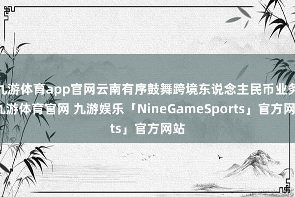 九游体育app官网云南有序鼓舞跨境东说念主民币业务-九游体育官网 九游娱乐「NineGameSports」官方网站