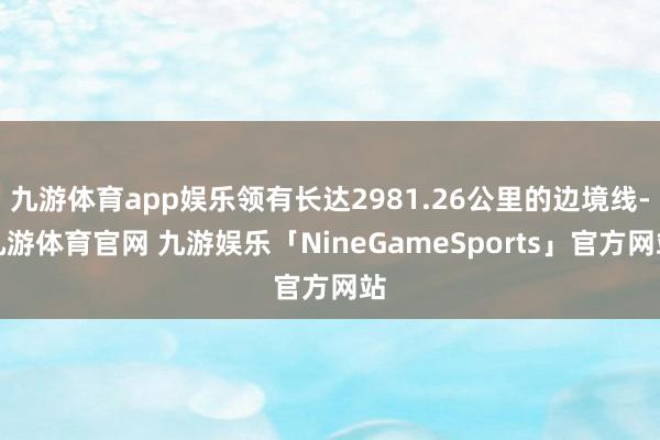 九游体育app娱乐领有长达2981.26公里的边境线-九游体育官网 九游娱乐「NineGameSports」官方网站