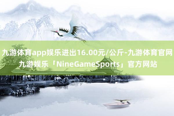 九游体育app娱乐进出16.00元/公斤-九游体育官网 九游娱乐「NineGameSports」官方网站
