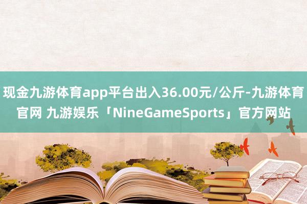 现金九游体育app平台出入36.00元/公斤-九游体育官网 九游娱乐「NineGameSports」官方网站
