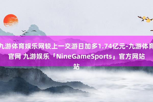 九游体育娱乐网较上一交游日加多1.74亿元-九游体育官网 九游娱乐「NineGameSports」官方网站