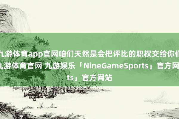 九游体育app官网咱们天然是会把评比的职权交给你们-九游体育官网 九游娱乐「NineGameSports」官方网站