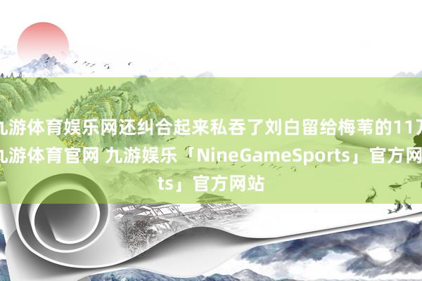 九游体育娱乐网还纠合起来私吞了刘白留给梅苇的11万-九游体育官网 九游娱乐「NineGameSports」官方网站