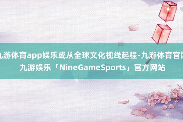 九游体育app娱乐或从全球文化视线起程-九游体育官网 九游娱乐「NineGameSports」官方网站