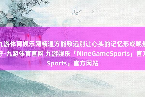 九游体育娱乐网畅通方能致远别让心头的记忆形成晚景的职守-九游体育官网 九游娱乐「NineGameSports」官方网站