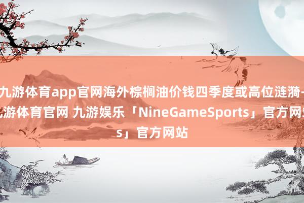 九游体育app官网海外棕榈油价钱四季度或高位涟漪-九游体育官网 九游娱乐「NineGameSports」官方网站