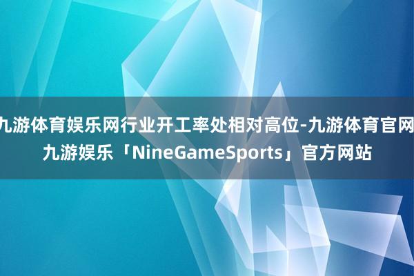 九游体育娱乐网行业开工率处相对高位-九游体育官网 九游娱乐「NineGameSports」官方网站