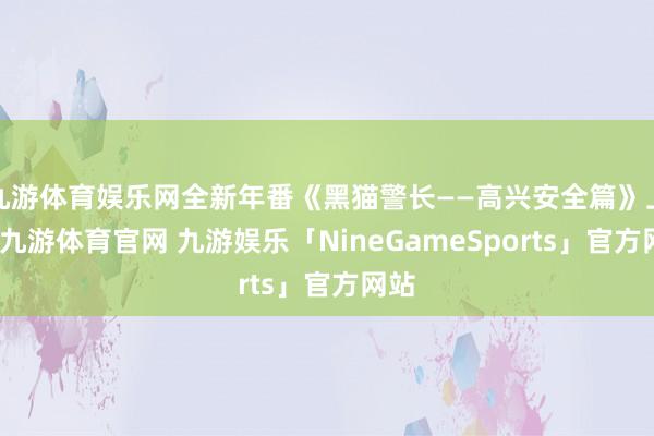九游体育娱乐网全新年番《黑猫警长——高兴安全篇》上线-九游体育官网 九游娱乐「NineGameSports」官方网站