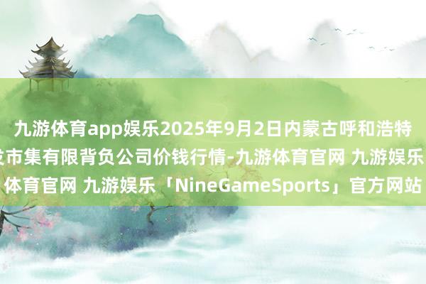 九游体育app娱乐2025年9月2日内蒙古呼和浩特市东瓦窑农副家具批发市集有限背负公司价钱行情-九游体育官网 九游娱乐「NineGameSports」官方网站