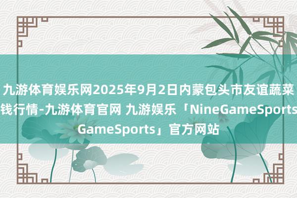 九游体育娱乐网2025年9月2日内蒙包头市友谊蔬菜批发商场价钱行情-九游体育官网 九游娱乐「NineGameSports」官方网站