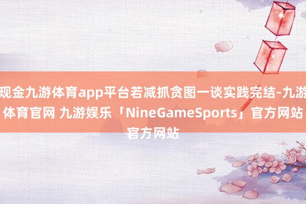 现金九游体育app平台若减抓贪图一谈实践完结-九游体育官网 九游娱乐「NineGameSports」官方网站