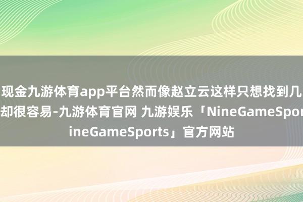 现金九游体育app平台然而像赵立云这样只想找到几块可爱的石头却很容易-九游体育官网 九游娱乐「NineGameSports」官方网站